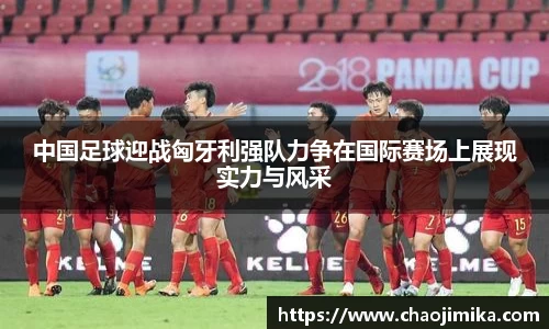 中国足球迎战匈牙利强队力争在国际赛场上展现实力与风采